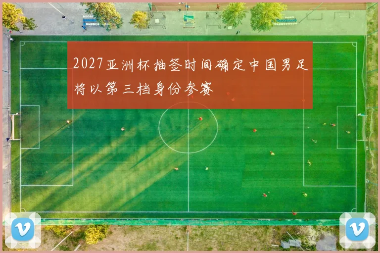 2027亚洲杯抽签时间确定中国男足将以第三档身份参赛