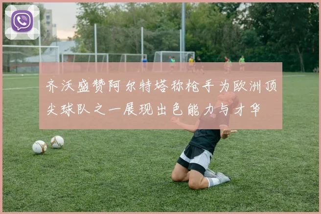 齐沃盛赞阿尔特塔称枪手为欧洲顶尖球队之一展现出色能力与才华