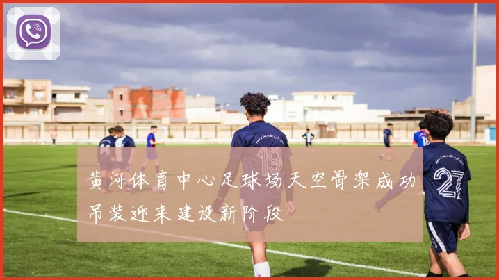 黄河体育中心足球场天空骨架成功吊装迎来建设新阶段