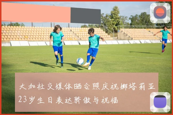 大加社交媒体晒合照庆祝娜塔莉亚23岁生日表达骄傲与祝福