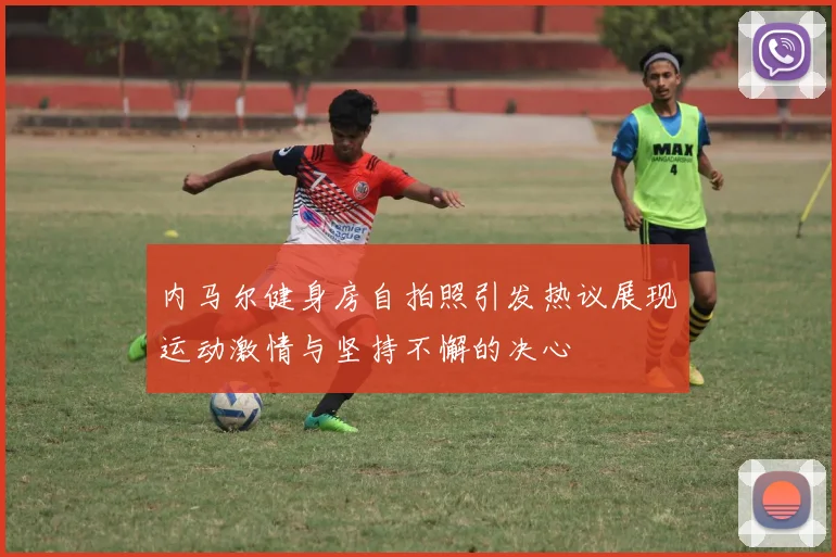 内马尔健身房自拍照引发热议展现运动激情与坚持不懈的决心