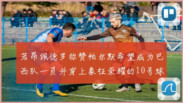 若昂佩德罗称赞帕尔默希望成为巴西队一员并穿上象征荣耀的10号球衣