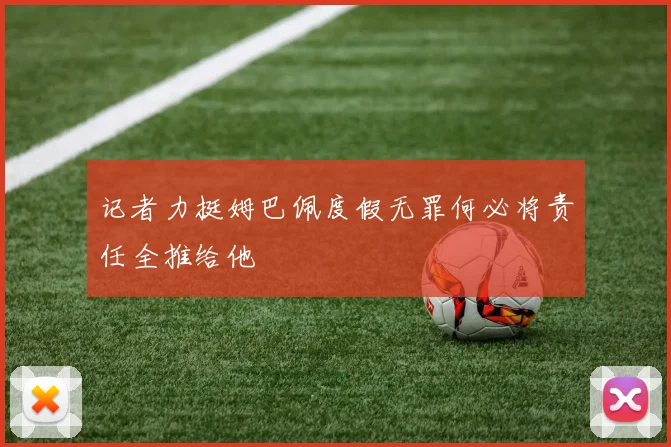 记者力挺姆巴佩度假无罪何必将责任全推给他