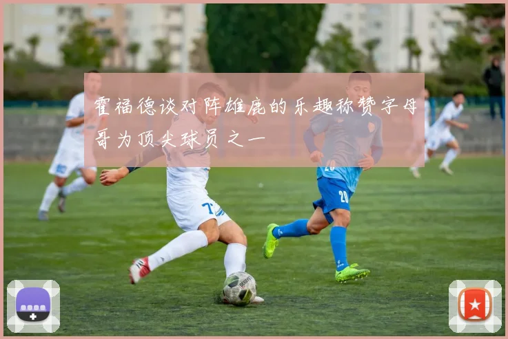 霍福德谈对阵雄鹿的乐趣称赞字母哥为顶尖球员之一