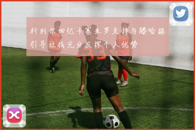 科利尔回忆卡塞米罗支持与滕哈赫引导让我充分发挥个人优势