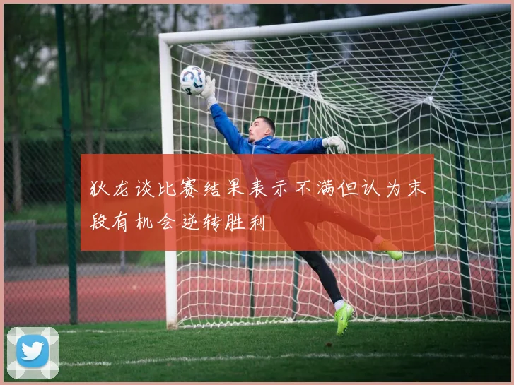 狄龙谈比赛结果表示不满但认为末段有机会逆转胜利