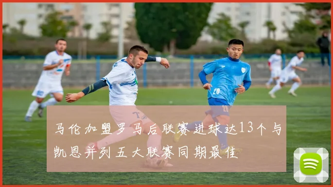马伦加盟罗马后联赛进球达13个与凯恩并列五大联赛同期最佳