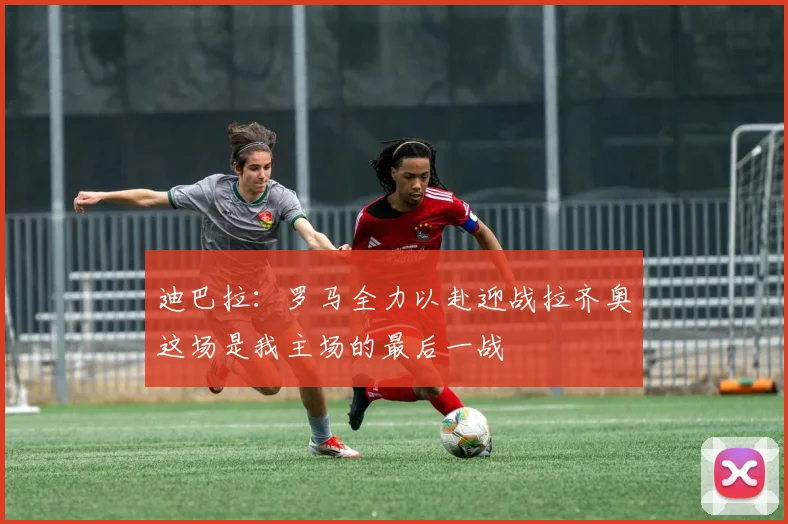 迪巴拉：罗马全力以赴迎战拉齐奥这场是我主场的最后一战