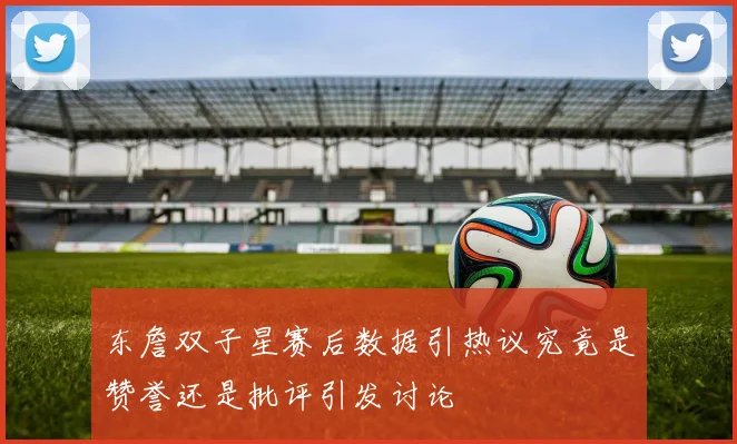 东詹双子星赛后数据引热议究竟是赞誉还是批评引发讨论