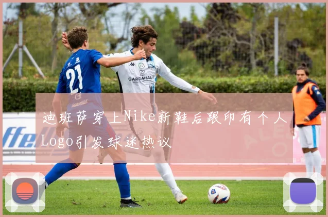 迪班萨穿上Nike新鞋后跟印有个人Logo引发球迷热议