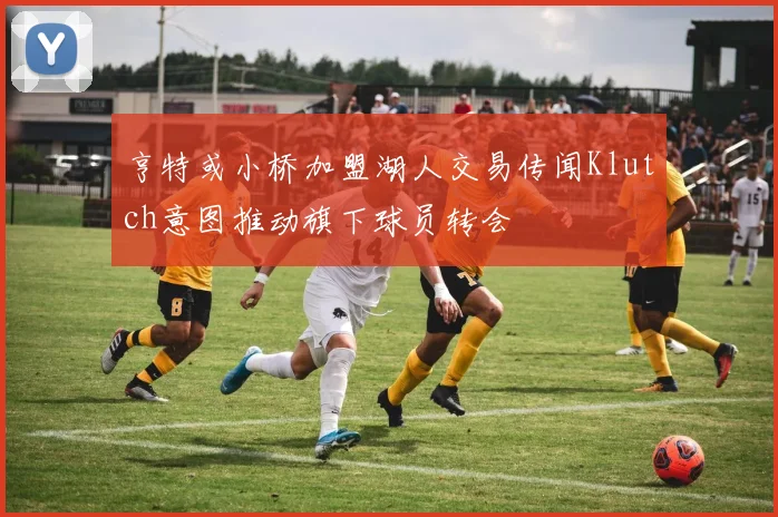 亨特或小桥加盟湖人交易传闻Klutch意图推动旗下球员转会