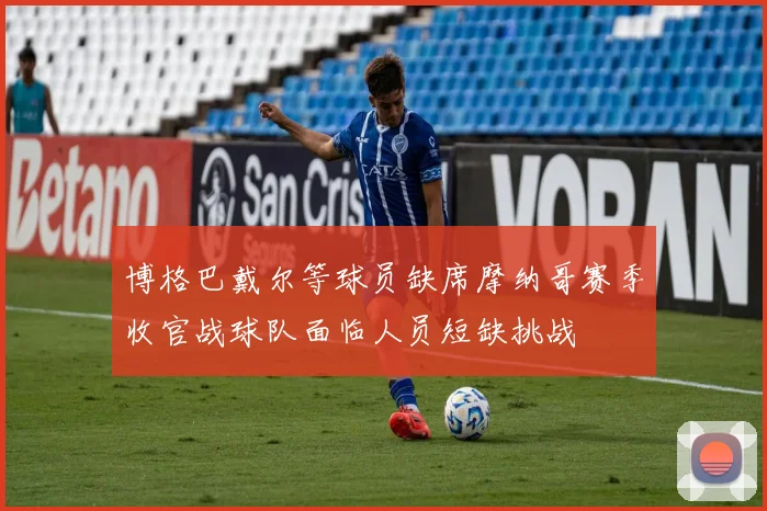 博格巴戴尔等球员缺席摩纳哥赛季收官战球队面临人员短缺挑战